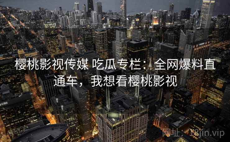樱桃影视传媒 吃瓜专栏:全网爆料直通车,我想看樱桃影视 樱桃影视传媒 吃瓜专栏:全网爆料直通车,我想看樱桃影视