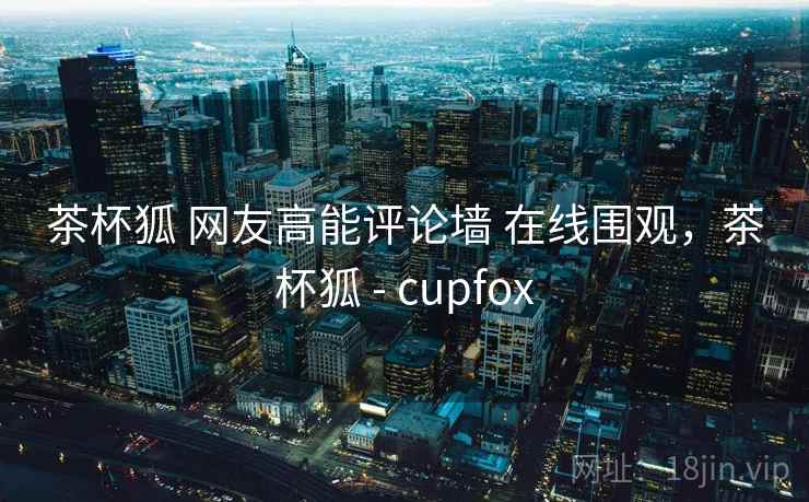 茶杯狐 网友高能评论墙 在线围观,茶杯狐 - cupfox 茶杯狐 网友高能评论墙 在线围观,茶杯狐 - cupfox