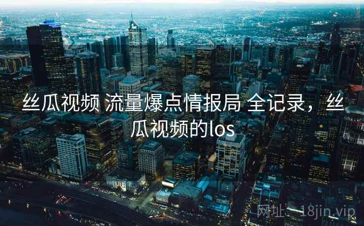 丝瓜视频 流量爆点情报局 全记录,丝瓜视频的los 丝瓜视频 流量爆点情报局 全记录,丝瓜视频的los