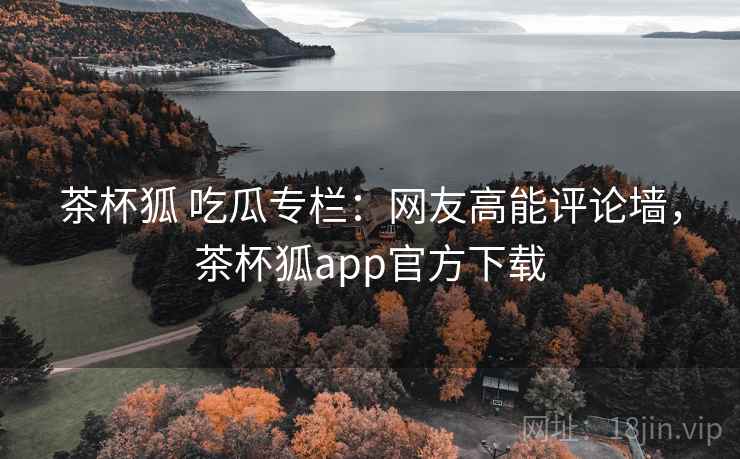茶杯狐 吃瓜专栏:网友高能评论墙,茶杯狐app官方下载 茶杯狐 吃瓜专栏:网友高能评论墙,茶杯狐app官方下载