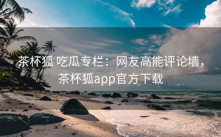 茶杯狐 吃瓜专栏:网友高能评论墙,茶杯狐app官方下载 茶杯狐 吃瓜专栏:网友高能评论墙,茶杯狐app官方下载