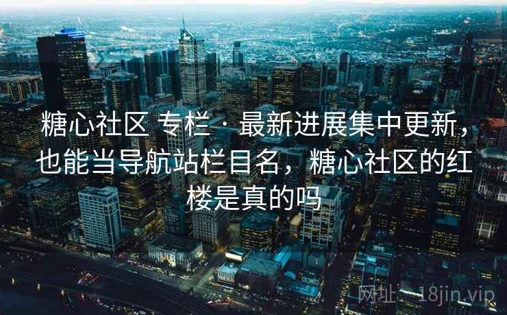 糖心社区 专栏 · 最新进展集中更新,也能当导航站栏目名,糖心社区的红楼是真的吗 糖心社区 专栏 · 最新进展集中更新,也能当导航站栏目名,糖心社区的红楼是真的吗
