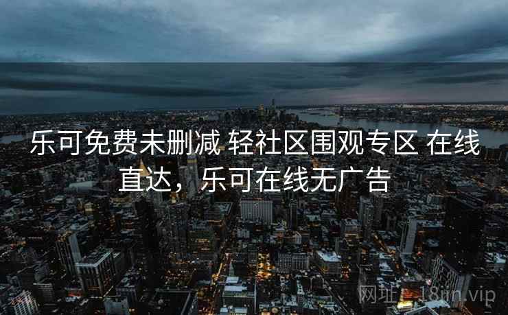 乐可免费未删减 轻社区围观专区 在线直达，乐可在线无广告