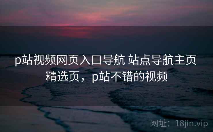 p站视频网页入口导航 站点导航主页 精选页，p站不错的视频