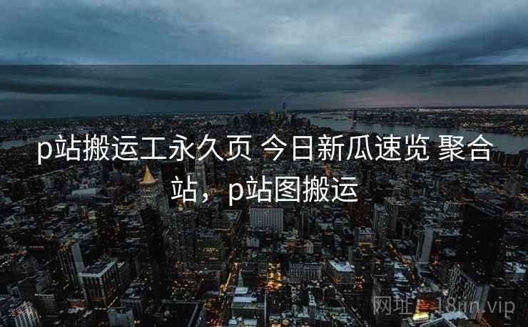 p站搬运工永久页 今日新瓜速览 聚合站，p站图搬运