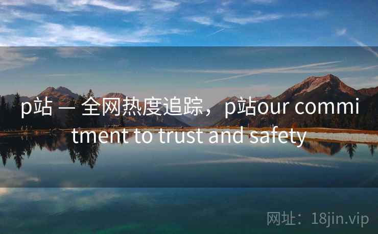 p站 — 全网热度追踪，p站our commitment to trust and safety