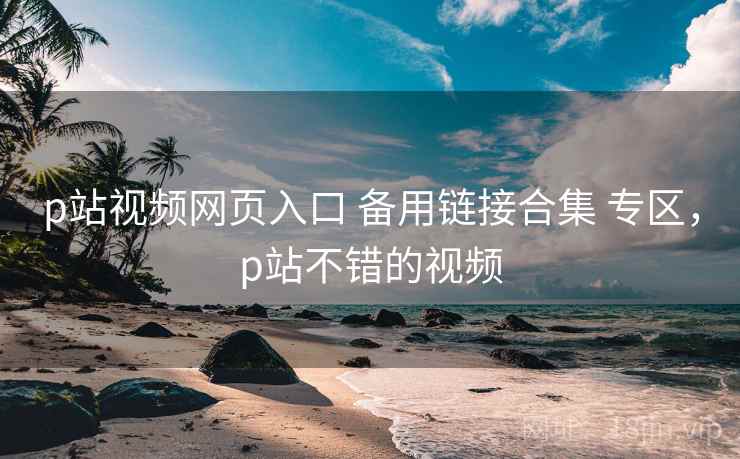 p站视频网页入口 备用链接合集 专区，p站不错的视频