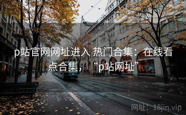 p站官网网址进入 热门合集：在线看点合集，“p站网址”