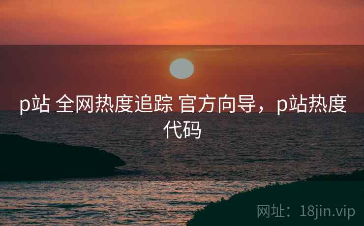 p站 全网热度追踪 官方向导，p站热度代码