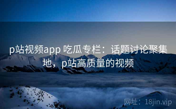 p站视频app 吃瓜专栏：话题讨论聚集地，p站高质量的视频