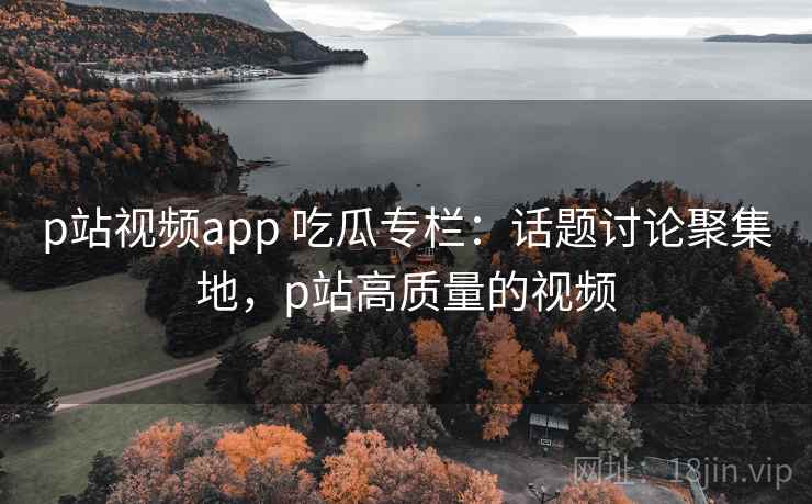 p站视频app 吃瓜专栏：话题讨论聚集地，p站高质量的视频