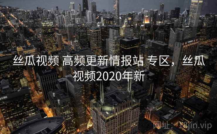 丝瓜视频 高频更新情报站 专区，丝瓜视频2020年新