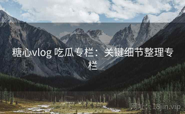糖心vlog 吃瓜专栏：关键细节整理专栏