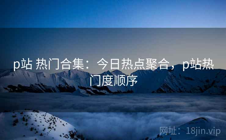 p站 热门合集：今日热点聚合，p站热门度顺序
