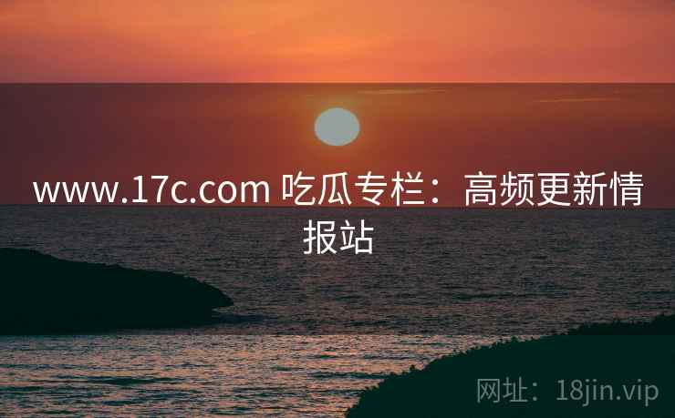 www.17c.com 吃瓜专栏：高频更新情报站