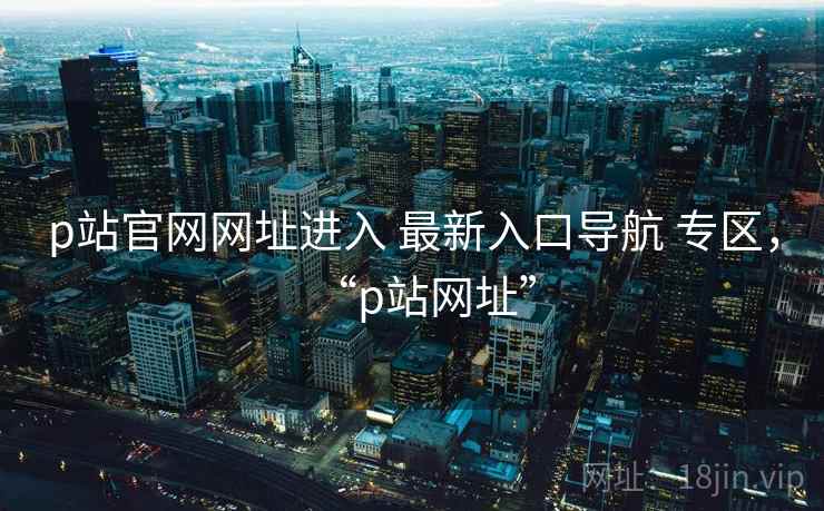 p站官网网址进入 最新入口导航 专区,“p站网址” p站官网网址进入 最新入口导航 专区,“p站网址”