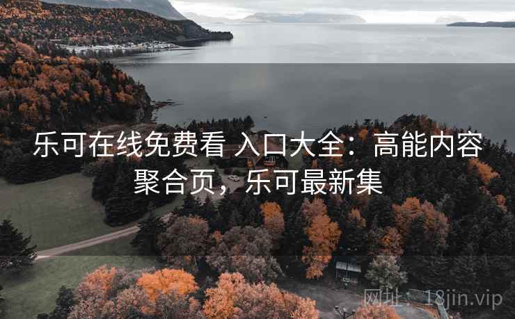 乐可在线免费看 入口大全:高能内容聚合页,乐可最新集 乐可在线免费看 入口大全:高能内容聚合页,乐可最新集