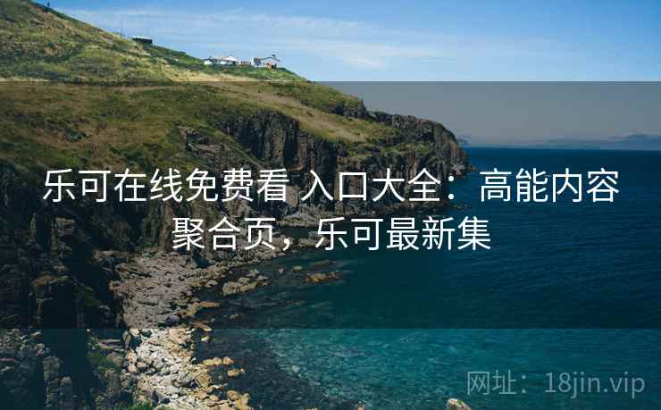 乐可在线免费看 入口大全：高能内容聚合页，乐可最新集