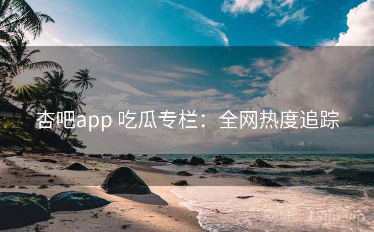 杏吧app 吃瓜专栏：全网热度追踪