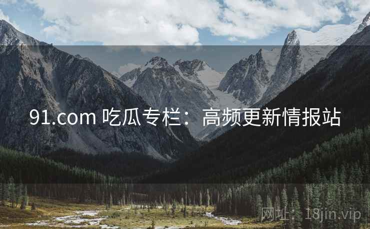 91.com 吃瓜专栏：高频更新情报站