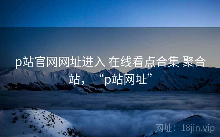 p站官网网址进入 在线看点合集 聚合站，“p站网址”