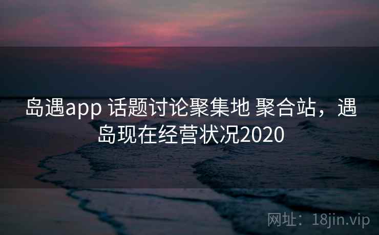 岛遇app 话题讨论聚集地 聚合站,遇岛现在经营状况2020 岛遇app 话题讨论聚集地 聚合站,遇岛现在经营状况2020