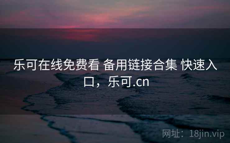 乐可在线免费看 备用链接合集 快速入口,乐可.cn 乐可在线免费看 备用链接合集 快速入口,乐可.cn