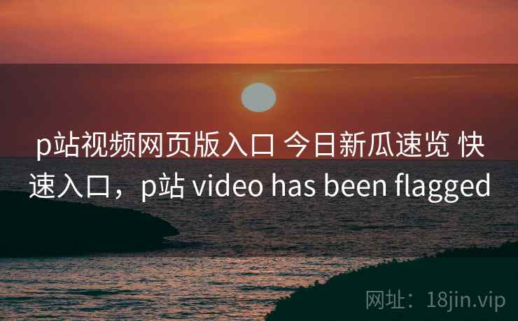 p站视频网页版入口 今日新瓜速览 快速入口，p站 video has been flagged