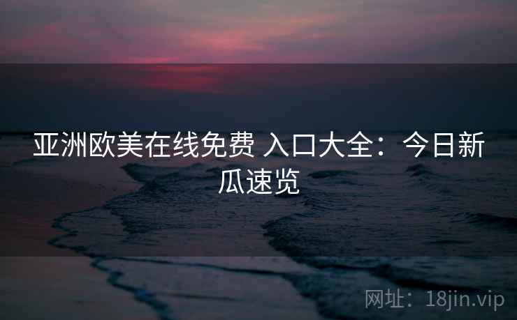 亚洲欧美在线免费 入口大全:今日新瓜速览 亚洲欧美在线免费 入口大全:今日新瓜速览