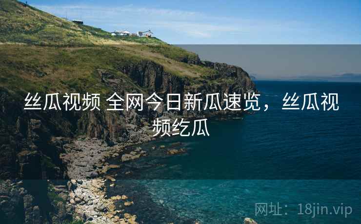 丝瓜视频 全网今日新瓜速览，丝瓜视频纥瓜