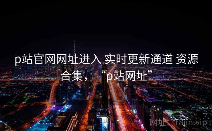 p站官网网址进入 实时更新通道 资源合集，“p站网址”