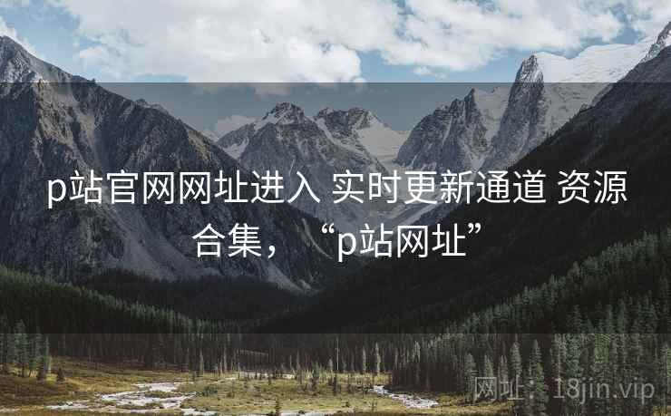 p站官网网址进入 实时更新通道 资源合集，“p站网址”