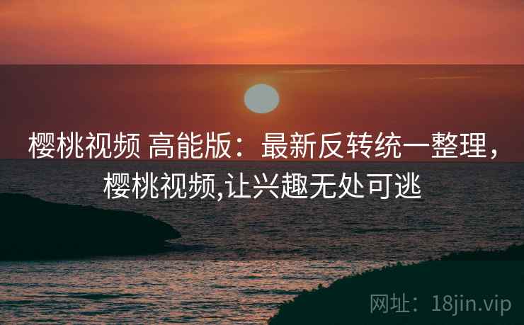 樱桃视频 高能版：最新反转统一整理，樱桃视频,让兴趣无处可逃