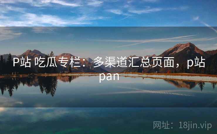P站 吃瓜专栏：多渠道汇总页面，p站pan