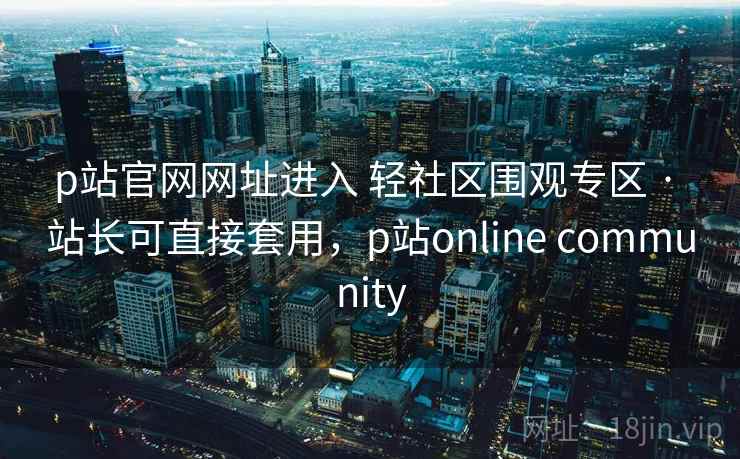 p站官网网址进入 轻社区围观专区 · 站长可直接套用，p站online community