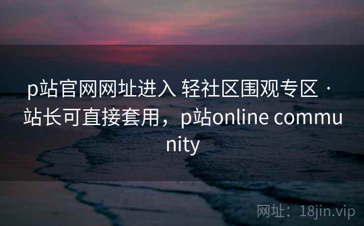 p站官网网址进入 轻社区围观专区 · 站长可直接套用，p站online community