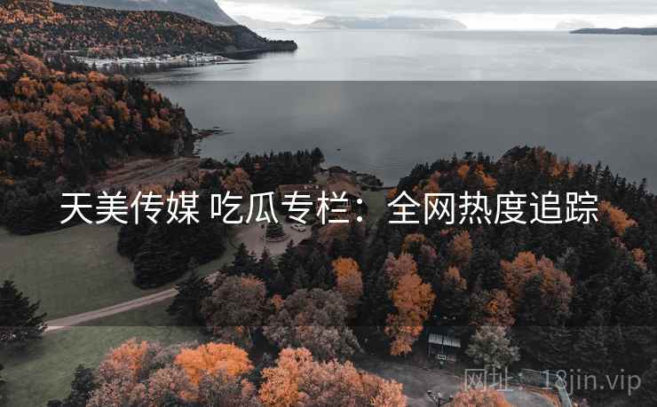 天美传媒 吃瓜专栏：全网热度追踪
