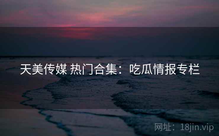 天美传媒 热门合集:吃瓜情报专栏 天美传媒 热门合集:吃瓜情报专栏