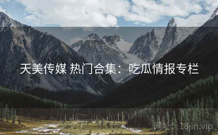 天美传媒 热门合集:吃瓜情报专栏 天美传媒 热门合集:吃瓜情报专栏
