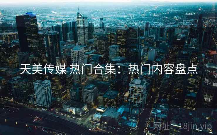 天美传媒 热门合集：热门内容盘点
