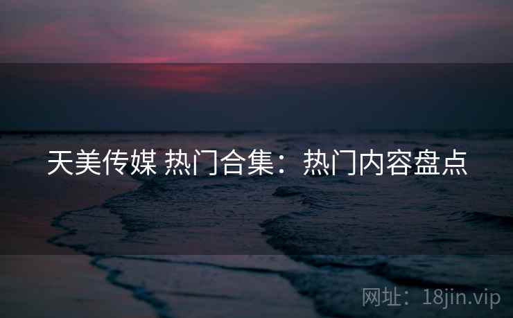 天美传媒 热门合集：热门内容盘点
