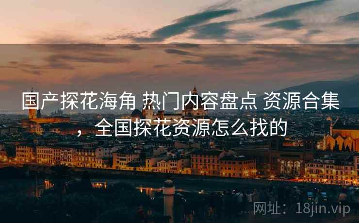 国产探花海角 热门内容盘点 资源合集，全国探花资源怎么找的