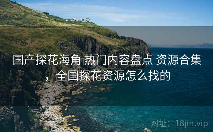国产探花海角 热门内容盘点 资源合集，全国探花资源怎么找的