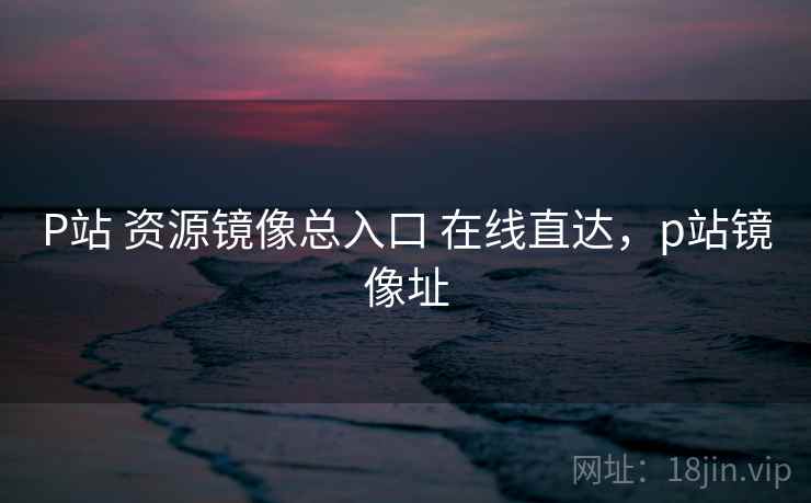P站 资源镜像总入口 在线直达，p站镜像址
