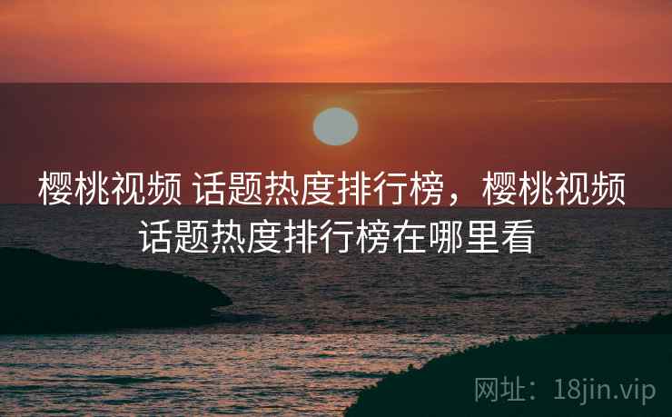 樱桃视频 话题热度排行榜，樱桃视频 话题热度排行榜在哪里看