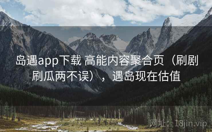 岛遇app下载 高能内容聚合页（刷剧刷瓜两不误），遇岛现在估值