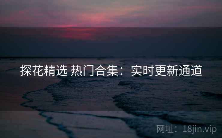 探花精选 热门合集：实时更新通道