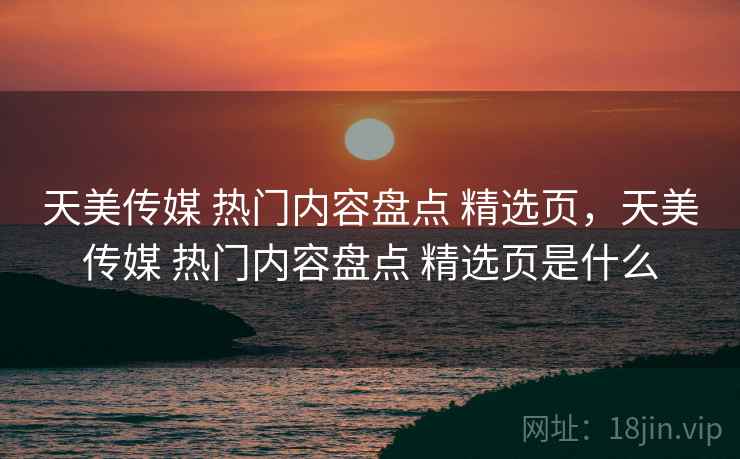 天美传媒 热门内容盘点 精选页，天美传媒 热门内容盘点 精选页是什么