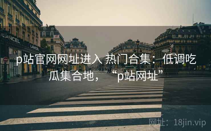 p站官网网址进入 热门合集：低调吃瓜集合地，“p站网址”