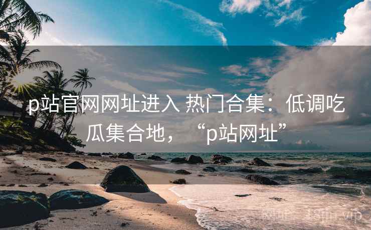 p站官网网址进入 热门合集：低调吃瓜集合地，“p站网址”